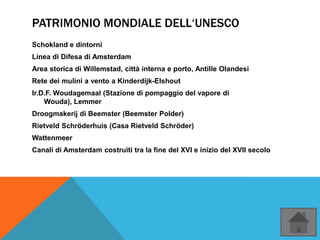 PATRIMONIO MONDIALE DELL‘UNESCO
Schokland e dintorni
Linea di Difesa di Amsterdam
Area storica di Willemstad, città interna e porto, Antille Olandesi
Rete dei mulini a vento a Kinderdijk-Elshout
Ir.D.F. Woudagemaal (Stazione di pompaggio del vapore di
Wouda), Lemmer
Droogmakerij di Beemster (Beemster Polder)
Rietveld Schröderhuis (Casa Rietveld Schröder)
Wattenmeer
Canali di Amsterdam costruiti tra la fine del XVI e inizio del XVII secolo
 