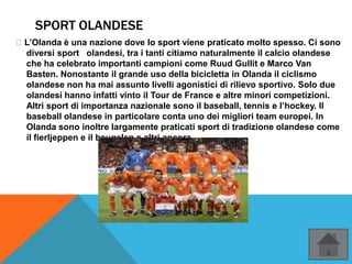 SPORT OLANDESE
’L’Olanda è una nazione dove lo sport viene praticato molto spesso. Ci sono
diversi sport olandesi, tra i tanti citiamo naturalmente il calcio olandese
che ha celebrato importanti campioni come Ruud Gullit e Marco Van
Basten. Nonostante il grande uso della bicicletta in Olanda il ciclismo
olandese non ha mai assunto livelli agonistici di rilievo sportivo. Solo due
olandesi hanno infatti vinto il Tour de France e altre minori competizioni.
Altri sport di importanza nazionale sono il baseball, tennis e l’hockey. Il
baseball olandese in particolare conta uno dei migliori team europei. In
Olanda sono inoltre largamente praticati sport di tradizione olandese come
il fierljeppen e il beugelen e altri ancora
 