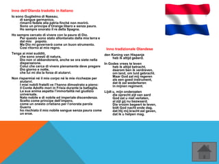 Inno dell‘Olanda tradotto in Italiano
Io sono Guglielmo di Nassau,
di sangue germanico,
rimarrò fedele alla patria finché non morirò.
Sono un principe d’Orange libero e senza paura.
Ho sempre onorato il re della Spagna.
Ho sempre cercato di vivere con la paura di Dio.
Per questo sono stato allontanato dalla mia terra e
dal mio popolo.
Ma Dio mi governerà come un buon strumento.
Così ritorno al mio regno.
Tenga ai miei sudditi,
che sono onesti di natura,
Dio non vi abbandonerà, anche se ora siete nella
disperazione.
Colui che cerca di vivere pienamente deve pregare
Dio giorno e notte,
che lui mi dia la forza di aiutarvi.
Non risparmiai né il mio corpo né le mie ricchezze per
aiutarvi.
I miei nobili fratelli ve l’hanno dimostrato a pieno:
il Conte Adolfo morì in Frisia durante la battaglia.
La sua anima aspetta l’immortalità nel giudizio
universale.
Nato nobile e di nobile ed imperiale discendenza.
Scelto come principe dell’impero,
come un onesto cristiano per l’onorata parola
Guerra
ho rischiato il mio nobile sangue senza paura come
un eroe.
Inno tradizionale Olandese
den Koning van Hispanje
heb ik altijd geëerd.
In Godes vrees te leven
heb ik altijd betracht,
daarom ben ik verdreven,
om land, om luid gebracht.
Maar God zal mij regeren
als een goed instrument,
dat ik zal wederkeren
in mijnen regiment.
Lijdt u, mijn onderzaten
die oprecht zijt van aard
God zal u niet verlaten,
al zijt gij nu bezwaard.
Die vroom begeert te leven,
bidt God nacht ende dag,
dat Hij mij kracht zal geven,
dat ik u helpen mag.
 