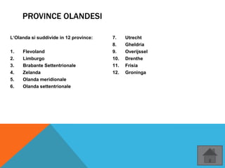 PROVINCE OLANDESI
L‘Olanda si suddivide in 12 province:
1. Flevoland
2. Limburgo
3. Brabante Settentrionale
4. Zelanda
5. Olanda meridionale
6. Olanda settentrionale
7. Utrecht
8. Gheldria
9. Overijssel
10. Drenthe
11. Frisia
12. Groninga
 