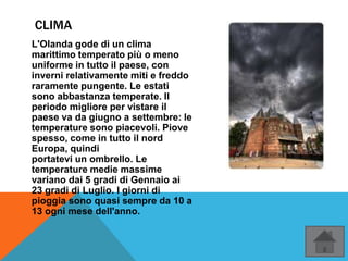 CLIMA
L'Olanda gode di un clima
marittimo temperato più o meno
uniforme in tutto il paese, con
inverni relativamente miti e freddo
raramente pungente. Le estati
sono abbastanza temperate. Il
periodo migliore per vistare il
paese va da giugno a settembre: le
temperature sono piacevoli. Piove
spesso, come in tutto il nord
Europa, quindi
portatevi un ombrello. Le
temperature medie massime
variano dai 5 gradi di Gennaio ai
23 gradi di Luglio. I giorni di
pioggia sono quasi sempre da 10 a
13 ogni mese dell'anno.
 