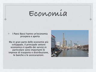 Economia

   I Paesi Bassi hanno un'economia
           prospera e aperta

 Ma in gran parte delle economie più
   sviluppate, il principale settore
  economico è quello dei servizi,in
    particolare sono importanti le
imprese di trasporto e distribuzione,
     le banche e le assicurazioni.
 