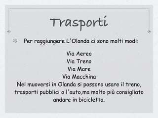 Trasporti
   Per raggiungere L'Olanda ci sono molti modi:

                     Via Aereo
                     Via Treno
                      Via Mare
                   Via Macchina
 Nel muoversi in Olanda si possono usare il treno,
trasporti pubblici o l'auto,ma molto più consigliato
               andare in bicicletta.
 
