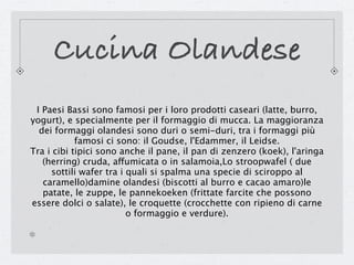 Cucina Olandese
 I Paesi Bassi sono famosi per i loro prodotti caseari (latte, burro,
yogurt), e specialmente per il formaggio di mucca. La maggioranza
  dei formaggi olandesi sono duri o semi-duri, tra i formaggi più
            famosi ci sono: il Goudse, l'Edammer, il Leidse.
Tra i cibi tipici sono anche il pane, il pan di zenzero (koek), l'aringa
   (herring) cruda, affumicata o in salamoia,Lo stroopwafel ( due
     sottili wafer tra i quali si spalma una specie di sciroppo al
   caramello)damine olandesi (biscotti al burro e cacao amaro)le
   patate, le zuppe, le pannekoeken (frittate farcite che possono
essere dolci o salate), le croquette (crocchette con ripieno di carne
                         o formaggio e verdure).
 
