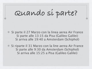 Quando si parte?

Si parte il 27 Marzo con la linea aerea Air France
    Si parte alle 13:15 da Pisa (Galileo Galilei)
   Si arriva alle 19:40 a Amsterdam (Schiphol)

Si riparte il 31 Marzo con la line aerea Air France
    Si parte alle 9:30 da Amsterdam (Schiphol)
     Si arriva alle 15:25 a Pisa (Galileo Galilei)
 