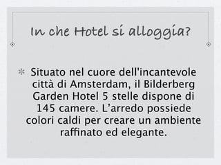 In che Hotel si alloggia?

 Situato nel cuore dell'incantevole
 città di Amsterdam, il Bilderberg
 Garden Hotel 5 stelle dispone di
  145 camere. L’arredo possiede
colori caldi per creare un ambiente
       raffinato ed elegante.
 