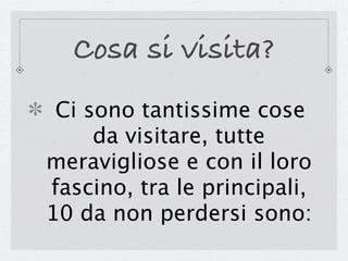 Cosa si visita?
 Ci sono tantissime cose
     da visitare, tutte
meravigliose e con il loro
fascino, tra le principali,
10 da non perdersi sono:
 