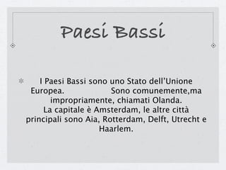 Paesi Bassi

    I Paesi Bassi sono uno Stato dell’Unione
 Europea.              Sono comunemente,ma
        impropriamente, chiamati Olanda.
      La capitale è Amsterdam, le altre città
principali sono Aia, Rotterdam, Delft, Utrecht e
                     Haarlem.
 