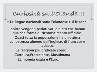 Curiosità sull’Olanda!!!
Le lingue nazionali sono l'olandese e il frisone.

Inoltre vengono parlati vari dialetti che hanno
  qualche forma di riconoscimento ufficiale.
   Quasi tutta la popolazione ha un'ottima
conoscenza almeno dell'inglese, di francese e
                    tedesco.
    Le religioni più praticate sono:
   Cattolica,Protestante, Musulmana
      La moneta usata è l'Euro.
 