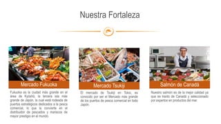 Nuestra Fortaleza
Fukuoka es la ciudad más grande en el
área de Kyūshū, la tercera isla más
grande de Japón, la cual está rodeada de
puertos estratégicos dedicados a la pesca
comercial, lo que la convierte en el
distribuidor de pescados y mariscos de
mayor prestigio en el mundo.
Mercado Fukuoka
El mercado de Tsukiji en Tokio, es
conocido por ser el Mercado más grande
de los puertos de pesca comercial en todo
Japón.
Mercado Tsukiji Salmón de Canadá
Nuestro salmón es de la mejor calidad ya
que es traído de Canadá y seleccionado
por expertos en productos del mar.
 