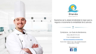 Queremos ser tu aliado brindándote lo mejor para tu
negocio e incrementar la rentabilidad de tu servicio.
O l a n d a
Seafood Trading Inc.
Contáctanos, con Gusto de Atenderemos
Oficina: (664) 647-5151 al 53
E-mail: ventas@olandaventas
http://www.olandaseafood.com/restaurantes/
Tercera Oeste 17503 #1; Fracc. Otay, Carretera Aeropuerto
Garita de Otay, C.P. 22430
Síguenos en:
 