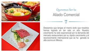 Deseamos que tengas el mismo éxito que nosotros
hemos logrado en tan solo un año. Nuestro
crecimiento ha sido exponencial por la demanda del
mercado restaurantero por su rápido crecimiento y el
reconocimiento internacional que se ha ganado la
alta cocina en México.
Queremos Ser tu
Aliado Comercial
 