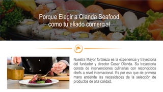 Nuestra Mayor fortaleza es la experiencia y trayectoria
del fundador y director Cesar Olanda. Su trayectoria
consta de intervenciones culinarias con reconocidos
chefs a nivel internacional. Es por eso que de primera
mano entiende las necesidades de la selección de
productos de alta calidad.
Porque Elegir a Olanda Seafood
como tu aliado comercial
 