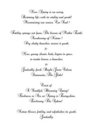 Now ,Spring is on swing,
Restoring life, with its vitality and youth!
Mesmerising our senses, Our Soul !
Fertility springs out from, The bosom of Mother Earth,
Awakening of Nature !
Dry shaky branches, revives it youth,
&
New, young shoots, buds, begins to grow,
to tender leaves, n branches,
&
Gradually, fresh, Bright Green Colour,
Surmounts, The Globe!
Onset of
A Youthful, Blooming Spring!
Freshness in Air, as Spring is Everywhere,
Enclosing, The Sphere!
Nature blesses fertility, and refurbishes its youth,
Gradually,
 