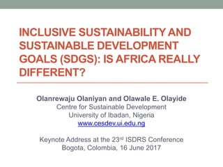 INCLUSIVE SUSTAINABILITY AND
SUSTAINABLE DEVELOPMENT
GOALS (SDGS): IS AFRICA REALLY
DIFFERENT?
Olanrewaju Olaniyan and Olawale E. Olayide
Centre for Sustainable Development
University of Ibadan, Nigeria
www.cesdev.ui.edu.ng
Keynote Address at the 23rd ISDRS Conference
Bogota, Colombia, 16 June 2017
 