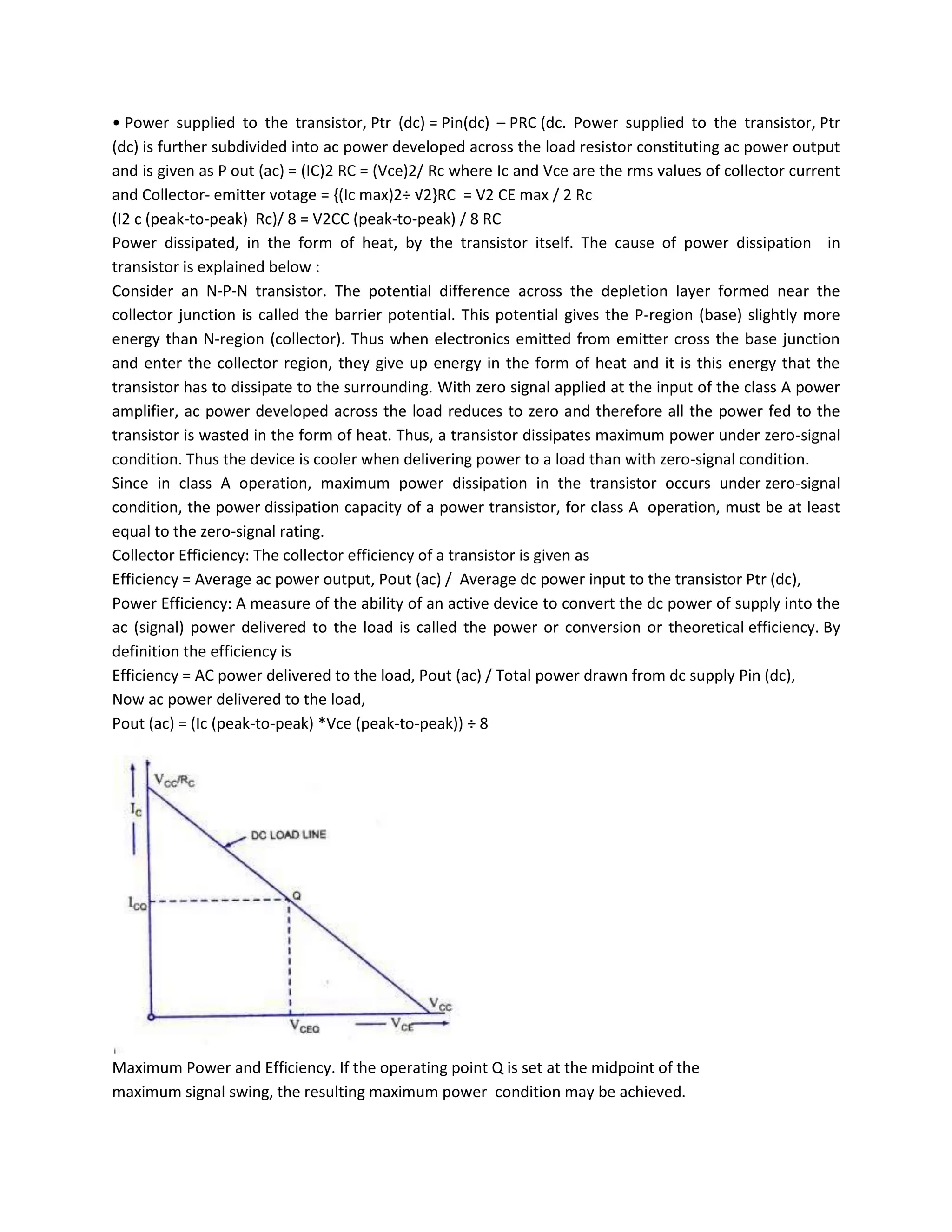 • Power supplied to the transistor, Ptr (dc) = Pin(dc) – PRC (dc. Power supplied to the transistor, Ptr
(dc) is further subdivided into ac power developed across the load resistor constituting ac power output
and is given as P out (ac) = (IC)2 RC = (Vce)2/ Rc where Ic and Vce are the rms values of collector current
and Collector- emitter votage = {(Ic max)2÷ √2}RC = V2 CE max / 2 Rc
(I2 c (peak-to-peak) Rc)/ 8 = V2CC (peak-to-peak) / 8 RC
Power dissipated, in the form of heat, by the transistor itself. The cause of power dissipation in
transistor is explained below :
Consider an N-P-N transistor. The potential difference across the depletion layer formed near the
collector junction is called the barrier potential. This potential gives the P-region (base) slightly more
energy than N-region (collector). Thus when electronics emitted from emitter cross the base junction
and enter the collector region, they give up energy in the form of heat and it is this energy that the
transistor has to dissipate to the surrounding. With zero signal applied at the input of the class A power
amplifier, ac power developed across the load reduces to zero and therefore all the power fed to the
transistor is wasted in the form of heat. Thus, a transistor dissipates maximum power under zero-signal
condition. Thus the device is cooler when delivering power to a load than with zero-signal condition.
Since in class A operation, maximum power dissipation in the transistor occurs under zero-signal
condition, the power dissipation capacity of a power transistor, for class A operation, must be at least
equal to the zero-signal rating.
Collector Efficiency: The collector efficiency of a transistor is given as
Efficiency = Average ac power output, Pout (ac) / Average dc power input to the transistor Ptr (dc),
Power Efficiency: A measure of the ability of an active device to convert the dc power of supply into the
ac (signal) power delivered to the load is called the power or conversion or theoretical efficiency. By
definition the efficiency is
Efficiency = AC power delivered to the load, Pout (ac) / Total power drawn from dc supply Pin (dc),
Now ac power delivered to the load,
Pout (ac) = (Ic (peak-to-peak) *Vce (peak-to-peak)) ÷ 8




Maximum Power and Efficiency. If the operating point Q is set at the midpoint of the
maximum signal swing, the resulting maximum power condition may be achieved.
 