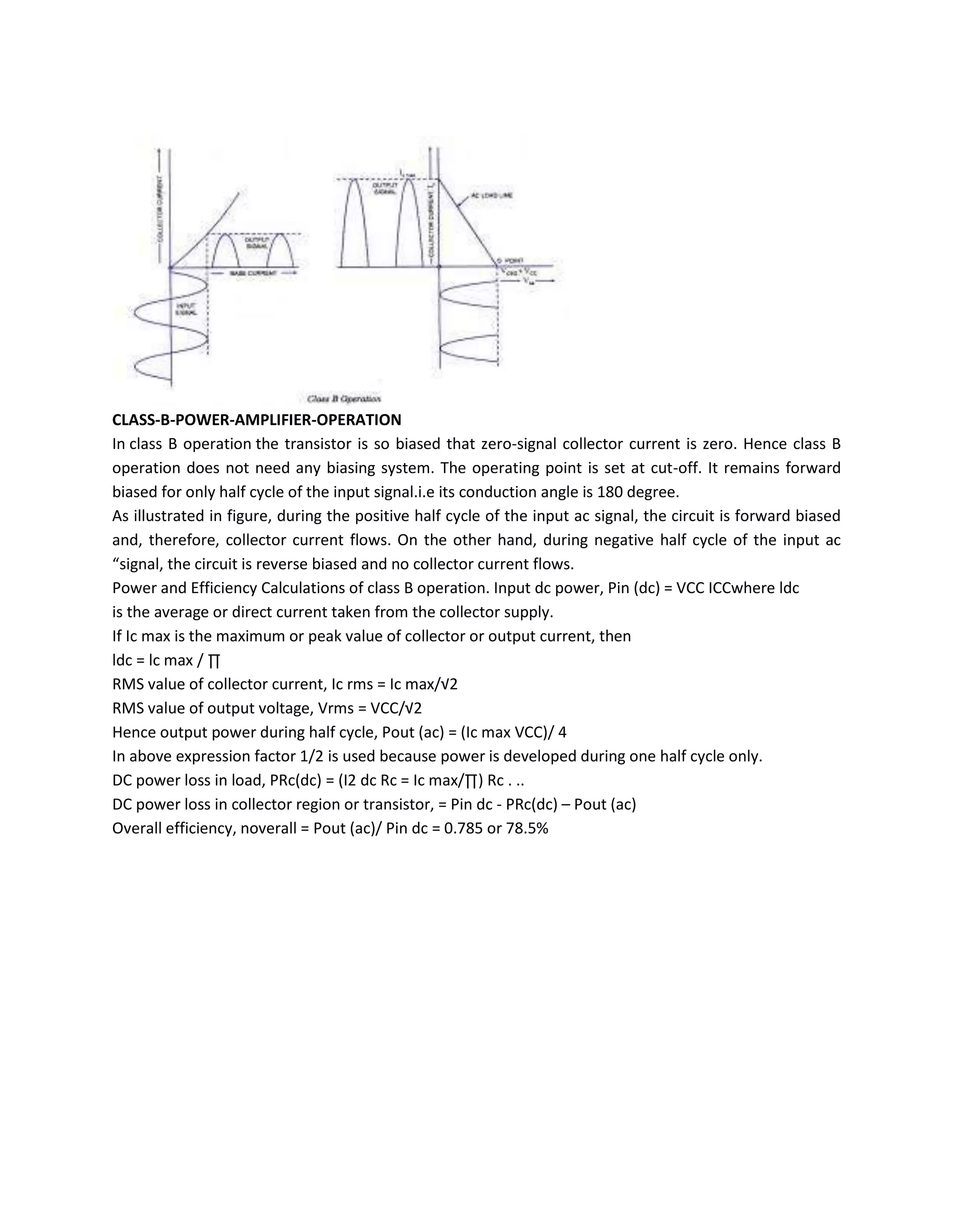 CLASS-B-POWER-AMPLIFIER-OPERATION
In class B operation the transistor is so biased that zero-signal collector current is zero. Hence class B
operation does not need any biasing system. The operating point is set at cut-off. It remains forward
biased for only half cycle of the input signal.i.e its conduction angle is 180 degree.
As illustrated in figure, during the positive half cycle of the input ac signal, the circuit is forward biased
and, therefore, collector current flows. On the other hand, during negative half cycle of the input ac
“signal, the circuit is reverse biased and no collector current flows.
Power and Efficiency Calculations of class B operation. Input dc power, Pin (dc) = VCC ICCwhere ldc
is the average or direct current taken from the collector supply.
If Ic max is the maximum or peak value of collector or output current, then
ldc = lc max / ∏
RMS value of collector current, Ic rms = Ic max/√2
RMS value of output voltage, Vrms = VCC/√2
Hence output power during half cycle, Pout (ac) = (Ic max VCC)/ 4
In above expression factor 1/2 is used because power is developed during one half cycle only.
DC power loss in load, PRc(dc) = (I2 dc Rc = Ic max/∏) Rc . ..
DC power loss in collector region or transistor, = Pin dc - PRc(dc) – Pout (ac)
Overall efficiency, noverall = Pout (ac)/ Pin dc = 0.785 or 78.5%
 