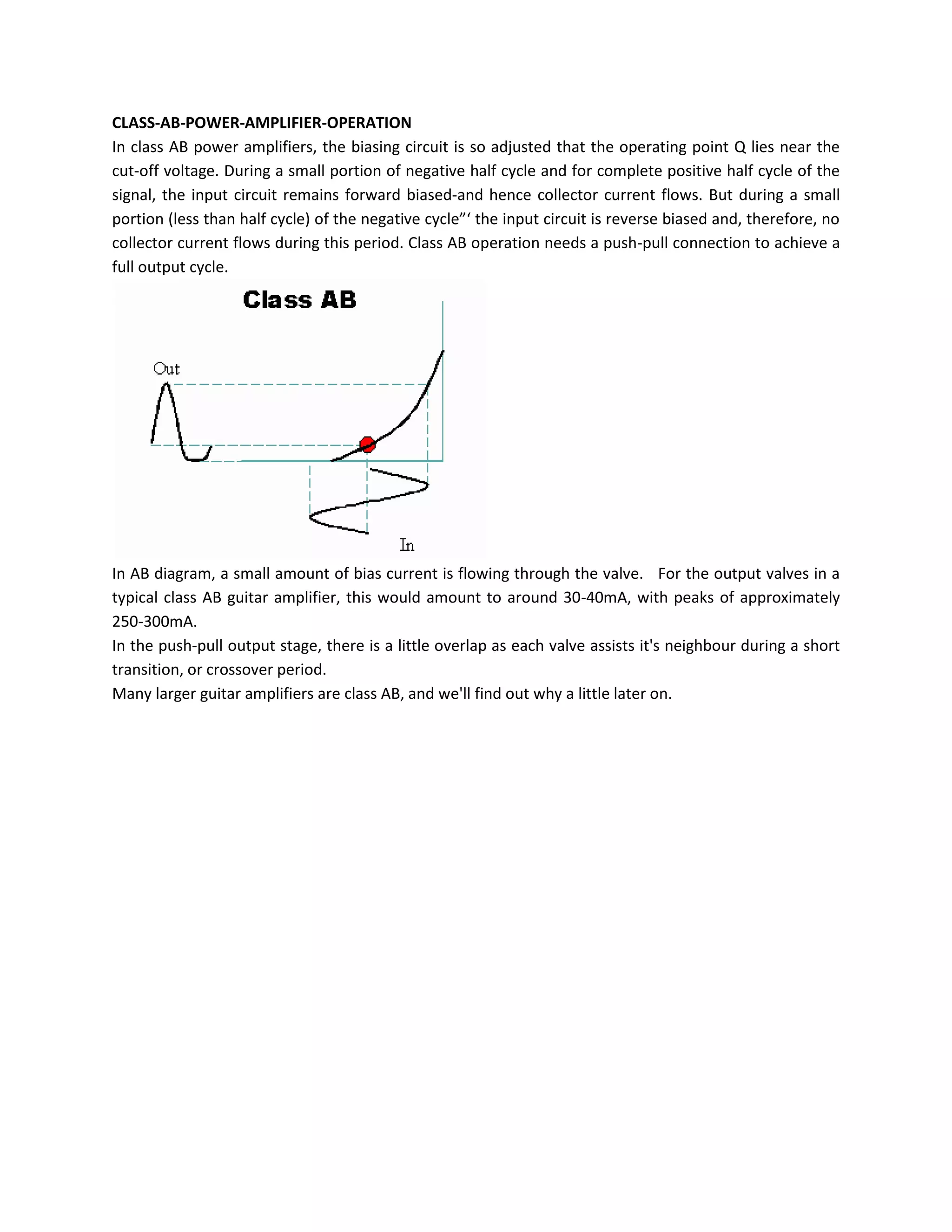 CLASS-AB-POWER-AMPLIFIER-OPERATION
In class AB power amplifiers, the biasing circuit is so adjusted that the operating point Q lies near the
cut-off voltage. During a small portion of negative half cycle and for complete positive half cycle of the
signal, the input circuit remains forward biased-and hence collector current flows. But during a small
portion (less than half cycle) of the negative cycle”‘ the input circuit is reverse biased and, therefore, no
collector current flows during this period. Class AB operation needs a push-pull connection to achieve a
full output cycle.




In AB diagram, a small amount of bias current is flowing through the valve. For the output valves in a
typical class AB guitar amplifier, this would amount to around 30-40mA, with peaks of approximately
250-300mA.
In the push-pull output stage, there is a little overlap as each valve assists it's neighbour during a short
transition, or crossover period.
Many larger guitar amplifiers are class AB, and we'll find out why a little later on.
 