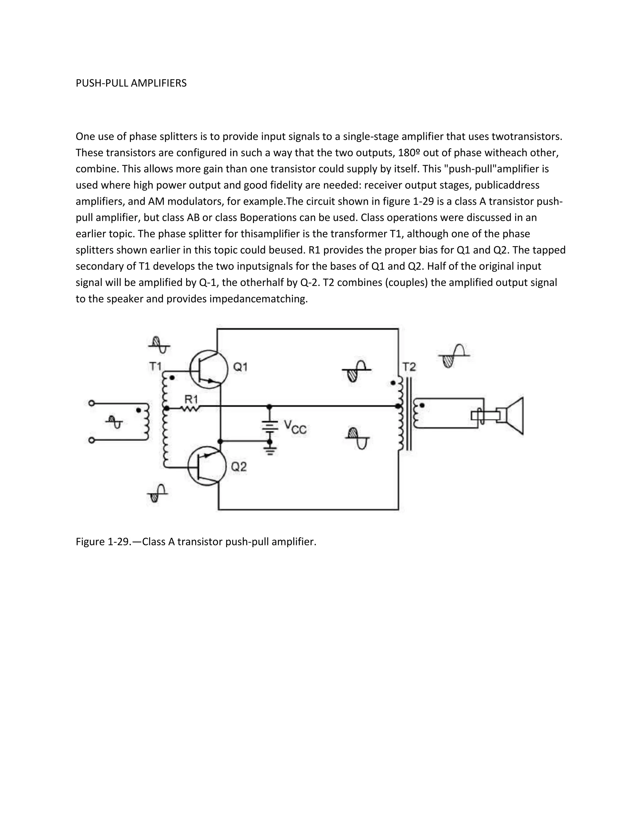 PUSH-PULL AMPLIFIERS



One use of phase splitters is to provide input signals to a single-stage amplifier that uses twotransistors.
These transistors are configured in such a way that the two outputs, 180º out of phase witheach other,
combine. This allows more gain than one transistor could supply by itself. This "push-pull"amplifier is
used where high power output and good fidelity are needed: receiver output stages, publicaddress
amplifiers, and AM modulators, for example.The circuit shown in figure 1-29 is a class A transistor push-
pull amplifier, but class AB or class Boperations can be used. Class operations were discussed in an
earlier topic. The phase splitter for thisamplifier is the transformer T1, although one of the phase
splitters shown earlier in this topic could beused. R1 provides the proper bias for Q1 and Q2. The tapped
secondary of T1 develops the two inputsignals for the bases of Q1 and Q2. Half of the original input
signal will be amplified by Q-1, the otherhalf by Q-2. T2 combines (couples) the amplified output signal
to the speaker and provides impedancematching.




Figure 1-29.—Class A transistor push-pull amplifier.
 
