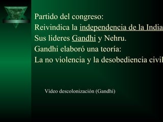 Partido del congreso: 
Reivindica la independencia de la India. 
Sus lideres Gandhi y Nehru. 
Gandhi elaboró una teoría: 
La no violencia y la desobediencia civil. 
Vídeo descolonización (Gandhi) 
 