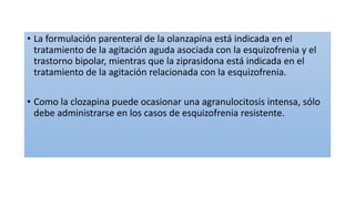 • La formulación parenteral de la olanzapina está indicada en el
tratamiento de la agitación aguda asociada con la esquizofrenia y el
trastorno bipolar, mientras que la ziprasidona está indicada en el
tratamiento de la agitación relacionada con la esquizofrenia.
• Como la clozapina puede ocasionar una agranulocitosis intensa, sólo
debe administrarse en los casos de esquizofrenia resistente.
 
