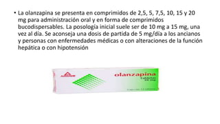 • La olanzapina se presenta en comprimidos de 2,5, 5, 7,5, 10, 15 y 20
mg para administración oral y en forma de comprimidos
bucodispersables. La posología inicial suele ser de 10 mg a 15 mg, una
vez al día. Se aconseja una dosis de partida de 5 mg/día a los ancianos
y personas con enfermedades médicas o con alteraciones de la función
hepática o con hipotensión
 