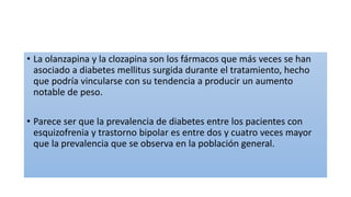 • La olanzapina y la clozapina son los fármacos que más veces se han
asociado a diabetes mellitus surgida durante el tratamiento, hecho
que podría vincularse con su tendencia a producir un aumento
notable de peso.
• Parece ser que la prevalencia de diabetes entre los pacientes con
esquizofrenia y trastorno bipolar es entre dos y cuatro veces mayor
que la prevalencia que se observa en la población general.
 