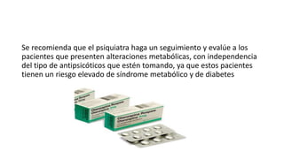 Se recomienda que el psiquiatra haga un seguimiento y evalúe a los
pacientes que presenten alteraciones metabólicas, con independencia
del tipo de antipsicóticos que estén tomando, ya que estos pacientes
tienen un riesgo elevado de síndrome metabólico y de diabetes
 
