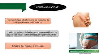 CONTRAINDICACIONES
Hipersensibilidad a la olanzapina o a cualquiera de
los ingredientes de su formulación
Categoría C de riesgo en el embarazo.
Los efectos sedantes de la olanzapina son mas evidentes en
los primeros días de tratamiento (advertir sobre actividades)
 