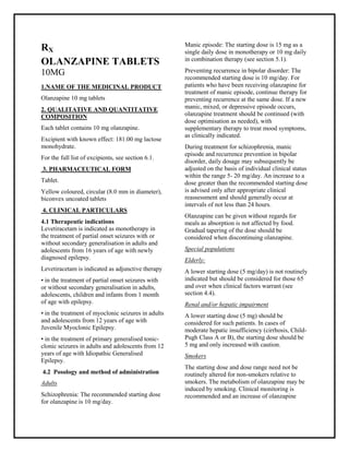 Olanzapine 10mg Tablets SMPC, Taj Pharmaceuticals
Olanzapine Taj Pharma : Uses, Side Effects, Interactions, Pictures, Warnings, Olanzapine Dosage & Rx Info | Olanzapine Uses, Side Effects -: Indications, Side Effects, Warnings, Olanzapine - Drug Information - Taj Pharma, Olanzapine dose Taj pharmaceuticals Olanzapine interactions, Taj Pharmaceutical Olanzapine contraindications, Olanzapine price, Olanzapine Taj Pharma Olanzapine 10mg Tablets SMPC- Taj Pharma . Stay connected to all updated on Olanzapine Taj Pharmaceuticals Taj pharmaceuticals Hyderabad.
RX
OLANZAPINE TABLETS
10MG
1.NAME OF THE MEDICINAL PRODUCT
Olanzapine 10 mg tablets
2. QUALITATIVE AND QUANTITATIVE
COMPOSITION
Each tablet contains 10 mg olanzapine.
Excipient with known effect: 181.00 mg lactose
monohydrate.
For the full list of excipients, see section 6.1.
3. PHARMACEUTICAL FORM
Tablet.
Yellow coloured, circular (8.0 mm in diameter),
biconvex uncoated tablets
4. CLINICAL PARTICULARS
4.1 Therapeutic indications
Levetiracetam is indicated as monotherapy in
the treatment of partial onset seizures with or
without secondary generalisation in adults and
adolescents from 16 years of age with newly
diagnosed epilepsy.
Levetiracetam is indicated as adjunctive therapy
• in the treatment of partial onset seizures with
or without secondary generalisation in adults,
adolescents, children and infants from 1 month
of age with epilepsy.
• in the treatment of myoclonic seizures in adults
and adolescents from 12 years of age with
Juvenile Myoclonic Epilepsy.
• in the treatment of primary generalised tonic-
clonic seizures in adults and adolescents from 12
years of age with Idiopathic Generalised
Epilepsy.
4.2 Posology and method of administration
Adults
Schizophrenia: The recommended starting dose
for olanzapine is 10 mg/day.
Manic episode: The starting dose is 15 mg as a
single daily dose in monotherapy or 10 mg daily
in combination therapy (see section 5.1).
Preventing recurrence in bipolar disorder: The
recommended starting dose is 10 mg/day. For
patients who have been receiving olanzapine for
treatment of manic episode, continue therapy for
preventing recurrence at the same dose. If a new
manic, mixed, or depressive episode occurs,
olanzapine treatment should be continued (with
dose optimisation as needed), with
supplementary therapy to treat mood symptoms,
as clinically indicated.
During treatment for schizophrenia, manic
episode and recurrence prevention in bipolar
disorder, daily dosage may subsequently be
adjusted on the basis of individual clinical status
within the range 5- 20 mg/day. An increase to a
dose greater than the recommended starting dose
is advised only after appropriate clinical
reassessment and should generally occur at
intervals of not less than 24 hours.
Olanzapine can be given without regards for
meals as absorption is not affected by food.
Gradual tapering of the dose should be
considered when discontinuing olanzapine.
Special populations
Elderly:
A lower starting dose (5 mg/day) is not routinely
indicated but should be considered for those 65
and over when clinical factors warrant (see
section 4.4).
Renal and/or hepatic impairment
A lower starting dose (5 mg) should be
considered for such patients. In cases of
moderate hepatic insufficiency (cirrhosis, Child-
Pugh Class A or B), the starting dose should be
5 mg and only increased with caution.
Smokers
The starting dose and dose range need not be
routinely altered for non-smokers relative to
smokers. The metabolism of olanzapine may be
induced by smoking. Clinical monitoring is
recommended and an increase of olanzapine
 