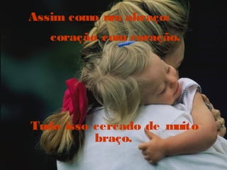 Assim como um abraço:
coração com coração.
Tudo isso cercado de muito
braço.
 