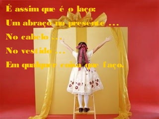 É assim que é o laço:
Um abraço no presente ...
No cabelo ...
No vestido ...
Em qualquer coisa que faço.
 