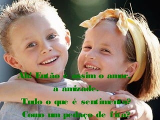Ah! Então é assim o amor,
a amizade.
Tudo o que é sentimento?
Como um pedaço de fita?
 