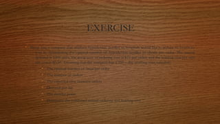EXERCISE
• Sharp Inc; a company that markets hypodermic needles to hospitals would like to reduce its inventory
cost by determining the optimal number of hypodermic needles to obtain per order. The annual
demand is 1000 units, the setup cost or ordering cost is $10 per order, and the holding cost per unit
per year is $0.50. Assuming that the company has a 250 – day working year, calculate:
• The optimal number of units per order
• The number of orders
• The expected time between orders
• Demand per day.
• The reorder point.
• Determine the combined annual ordering and holding cost
 