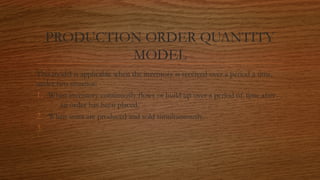 PRODUCTION ORDER QUANTITY
MODEL
This model is applicable when the inventory is received over a period a time,
under two situatios:
1. When inventory continuosly flows or build up over a period of time after
an order has been placed.
2. When units are produced and sold simultaneously.
3.
 