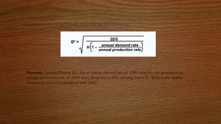 In addition, when annual data are used, Q*p can be expressed as:
Example. Leonard Presby, Inc., has an annual demand rate of 1,000 units but can produce at an
average production rate of 2,000 units. Setup cost is $10; carrying cost is $1. What is the optimal
number of units to be produced each time?
 