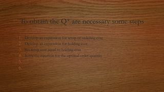 To obtain the Q* are necessary some steps
1. Develop an expression for setup or ordering cost
2. Develop an expression for holding cost
3. Set setup cost equal to holding cost
4. Solve the equation for the optimal order quantity
5.
6.
 