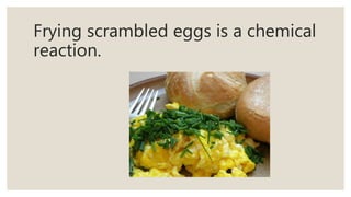 Frying scrambled eggs is a chemical
reaction.
 