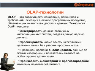 OLAP -технологии Интегрировать  данные различных информационных систем, создав единую версию данных. Проектировать  новые отчеты несколькими щелчками мыши без участия программистов. В реальном времени  анализировать  данные по любым категориям и показателям бизнеса на любом уровне детализации. Производить мониторинг  и  прогнозирование  ключевых показателей бизнеса. OLAP   -  это совокупность концепций, принципов и требований, лежащих в основе программных продуктов, облегчающих аналитикам доступ к данным.   Технология  OLAP  позволяет: 