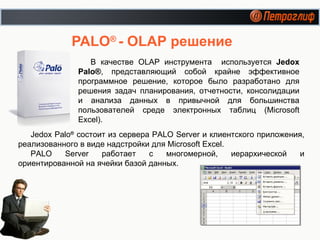 PALO ®   - OLAP  решение В качестве  OLAP  инструмента  используется  Jedox Palo® , представляющий собой крайне эффективное программное решение, которое было разработано для решения задач планирования, отчетности, консолидации и анализа данных в привычной для большинства пользователей среде электронных таблиц (Microsoft Excel). Jedox Palo ®  состоит из сервера PALO Server и клиентского приложения, реализованного в виде надстройки для  Microsoft Excel. PALO Server работает с многомерной, иерархической и ориентированной на ячейки базой данных. 