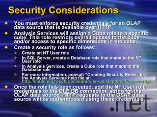Security Considerations You must enforce security credentials for an OLAP data source that is available over HTTP. Analysis Services will assign a Cube role to a specific cube. This role restricts overall access to the cube and/or access to specific dimensions in the cube. Create a security role as follows: Create an NT User role In SQL Server, create a Database role that maps to the NT User role In Analysis Services, create a Cube role that maps to the Database role For more information, consult “Creating Security Roles” in the Analysis Services help file at:  http://msdn.microsoft.com/library/en-us/olapdmad/agsecurityroles_0t2r.asp?frame=true Once the role has been created, add the NT User role credentials to the OLE DB connection string for the OLAP data source. HTTP requests to the OLAP data source will be authenticated using these credentials. 