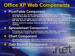 Office XP Web Components PivotTable Component Connects to any OLAP data source that supports the Microsoft OLE DB Provider for OLAP Services 8.0 and higher. Connects to any data source with an OLE DB provider, including MS SQL Server, MS Analysis Services, MS Access, and MS Excel. Allows users to analyze data by pivoting, grouping, filtering, and sorting. Spreadsheet Component Provides an Excel-like spreadsheet user interface, including a recalculation engine and an extensive function library.  Chart Component Graphically displays data from a bound Data Source, PivotTable or Spreadsheet control. Refreshes automatically when data re-pivots. Data Source Component Manages interactive communication with the data source. 