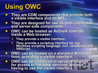 Using OWC They are COM components that provide both a visible interface and an API. They are designed for use as both client-side and server-side components. OWC can be hosted as ActiveX controls inside a Web browser: They provide a visible interface. They provide a scripting interface for any Windows scripting language, incl. JavaScript and VBScript. OWC can be hosted on a standard Windows form, providing a visible interface. OWC can be instanced in server-side code for access to the base services, without having to use the visible interface. 