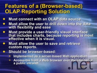 Features of a (Browser-based) OLAP Reporting Solution Must connect with an OLAP data source Must allow the user to drill down into the data with flexibility and ease Must provide a user-friendly visual interface that includes charts, because reporting is most effective when it is visual. Must allow the user to save and retrieve custom reports. Should be browser-based: Implemented as a server-based Web application Accessible from a Web browser over the Internet or a public intranet 