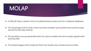 MOLAP
 In MOLAP data is stored in form of multidimensional cubes and not in relational databases
 The advantages of this mode is that it provides excellent query performance and the cubes
are built for fast data retrieval.
 All calculations are pre-generated when the cube is created and can be easily applied while
querying data.
 The disadvantages of this model are that it can handle only a limited amount of data
 