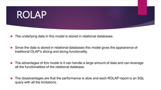 ROLAP
 The underlying data in this model is stored in relational databases.
 Since the data is stored in relational databases this model gives the appearance of
traditional OLAP’s slicing and dicing functionality.
 The advantages of this model is it can handle a large amount of data and can leverage
all the functionalities of the relational database.
 The disadvantages are that the performance is slow and each ROLAP report is an SQL
query with all the limitations.
 