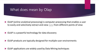 What does mean by Olap
 OLAP (online analytical processing) is computer processing that enables a user
to easily and selectively extract and view data from different points of view
 OLAP is a powerful technology for data discovery
 OLAP products are typically designed for multiple-user environments
 OLAP applications are widely used by Data Mining techniques
 
