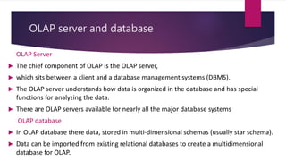 OLAP server and database
OLAP Server
 The chief component of OLAP is the OLAP server,
 which sits between a client and a database management systems (DBMS).
 The OLAP server understands how data is organized in the database and has special
functions for analyzing the data.
 There are OLAP servers available for nearly all the major database systems
OLAP database
 In OLAP database there data, stored in multi-dimensional schemas (usually star schema).
 Data can be imported from existing relational databases to create a multidimensional
database for OLAP.
 