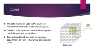 Cubes
 The data structures used in the OLAP are
multidimensional data cubes or OLAP cubes:
 Cube is a data structure that can be imagined as
multi-dimensional spreadsheet.
 Take a spreadsheet, put year on columns,
department on rows – that’s two-dimensional
cube.
 