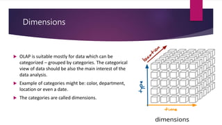 Dimensions
 OLAP is suitable mostly for data which can be
categorized – grouped by categories. The categorical
view of data should be also the main interest of the
data analysis.
 Example of categories might be: color, department,
location or even a date.
 The categories are called dimensions.
 